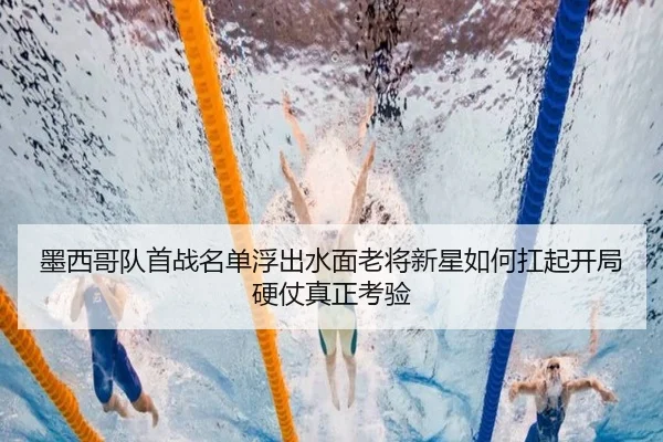 墨西哥队首战名单浮出水面老将新星如何扛起开局硬仗真正考验